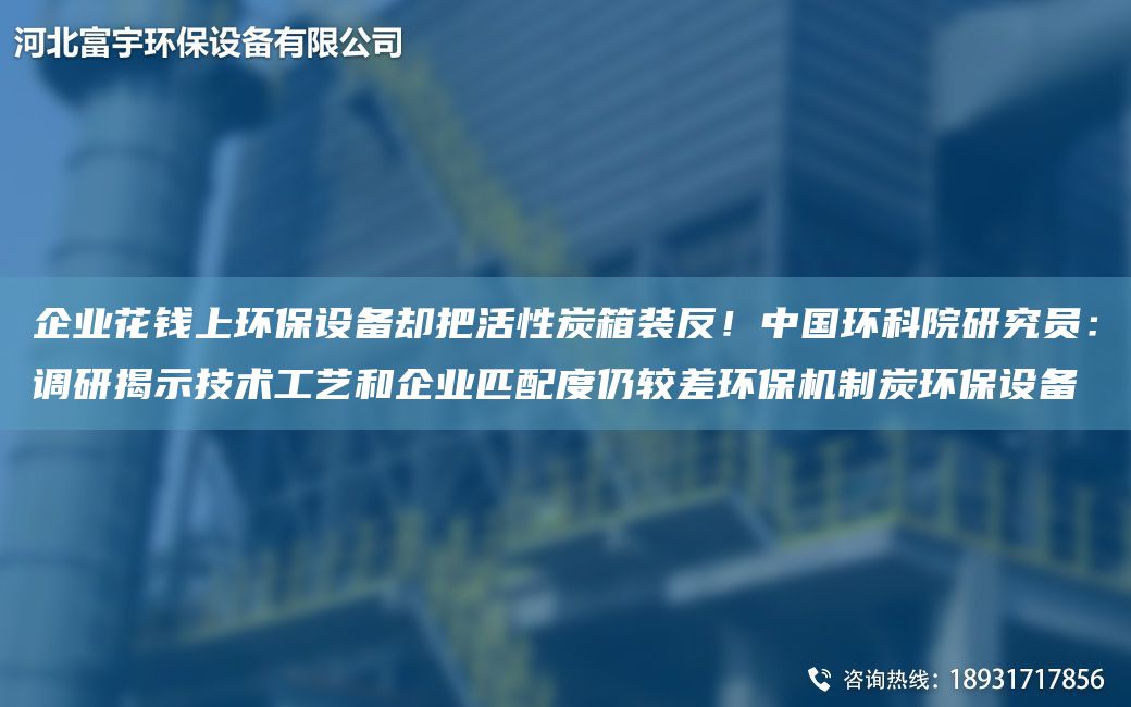 企業(yè)花錢上環(huán)保設(shè)備卻把活性炭箱裝反！中G環(huán)科院研究員：調(diào)研揭示技術(shù)工藝和企業(yè)匹配度仍較差環(huán)保機(jī)制炭環(huán)保設(shè)備