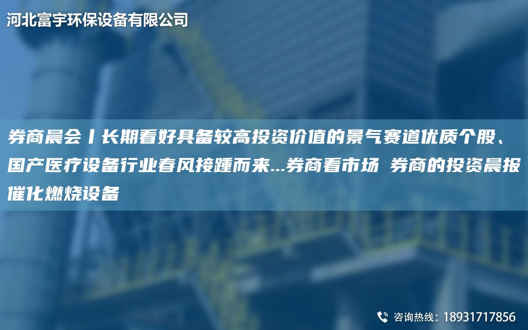 券商晨會丨長期看好具備較高投資價值的景氣賽道優(yōu)質(zhì)個股、G產(chǎn)醫(yī)療設備行業(yè)春風接踵而來...券商看市場→券商的投資晨報催化燃燒設備