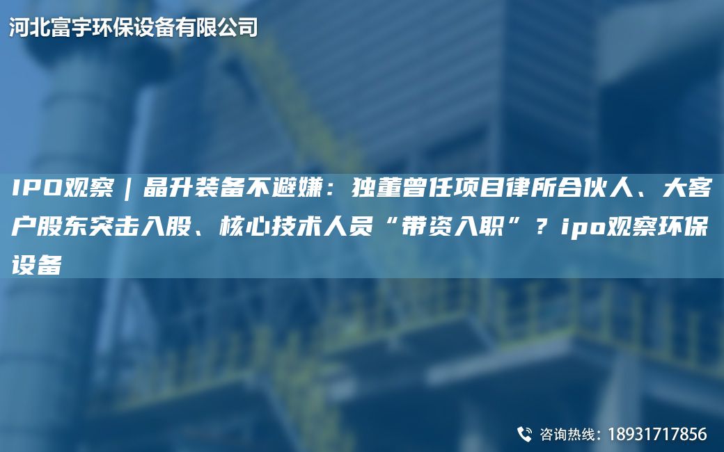 IPO觀察｜晶升裝備不避嫌：D董曾任項(xiàng)目律所合伙人、大客戶股東突擊入股、核心技術(shù)人員“帶資入職”？ipo觀察環(huán)保設(shè)備
