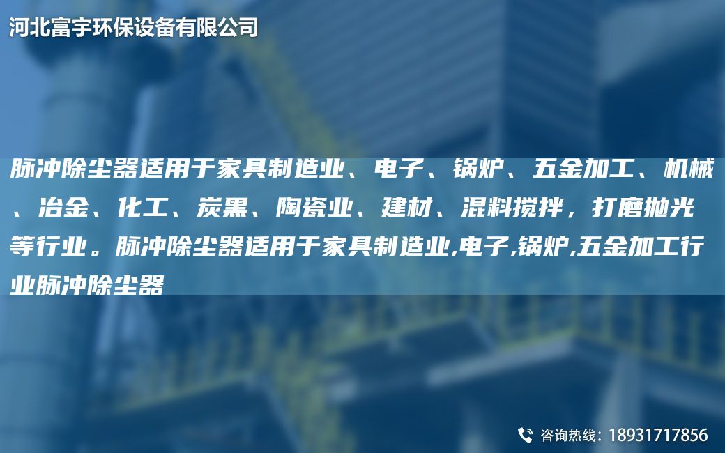 脈沖除塵器適用于家具制造業(yè)、電子、鍋爐、五金加工、機(jī)械、冶金、化工、炭黑、陶瓷業(yè)、建材、混料攪拌，打磨拋光等行業(yè)。脈沖除塵器適用于家具制造業(yè),電子,鍋爐,五金加工行業(yè)脈沖除塵器